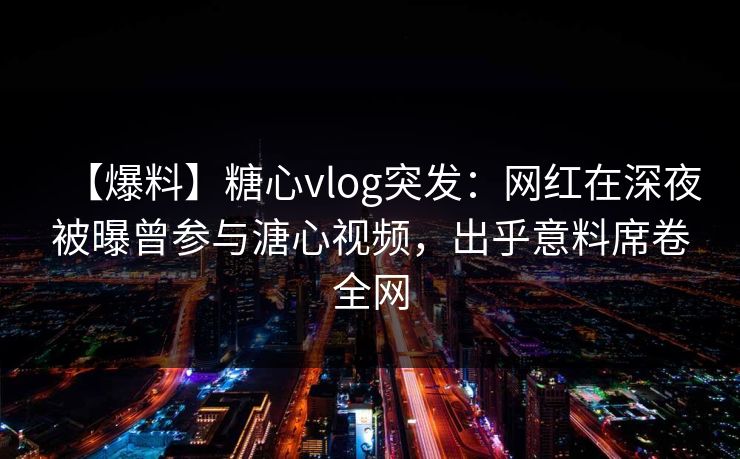 【爆料】糖心vlog突发：网红在深夜被曝曾参与溏心视频，出乎意料席卷全网