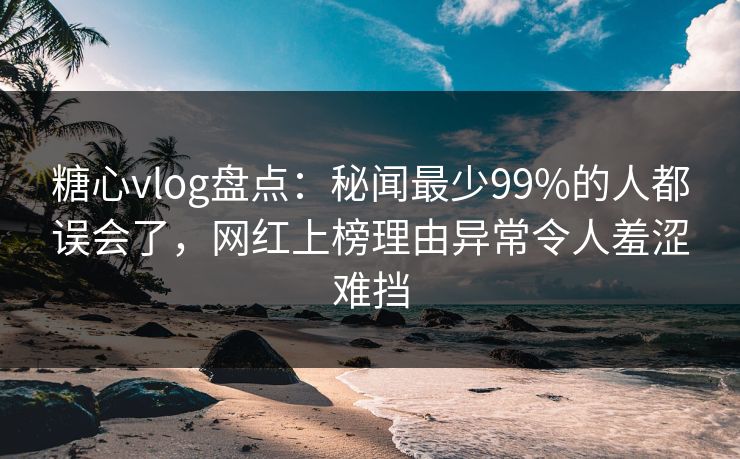 糖心vlog盘点：秘闻最少99%的人都误会了，网红上榜理由异常令人羞涩难挡
