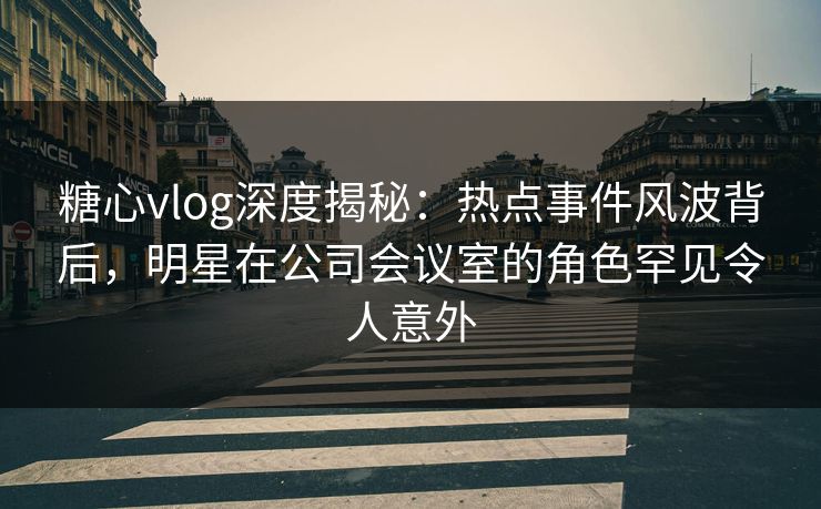 糖心vlog深度揭秘:热点事件风波背后,明星在公司会议室的角色罕见令人意外 糖心vlog深度揭秘:热点事件风波背后,明星在公司会议室的角色罕见令人意外