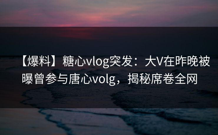 【爆料】糖心vlog突发：大V在昨晚被曝曾参与唐心volg，揭秘席卷全网
