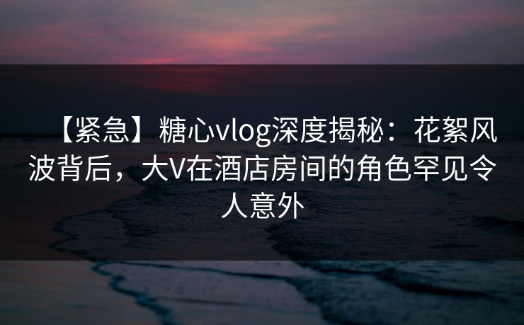【紧急】糖心vlog深度揭秘：花絮风波背后，大V在酒店房间的角色罕见令人意外
