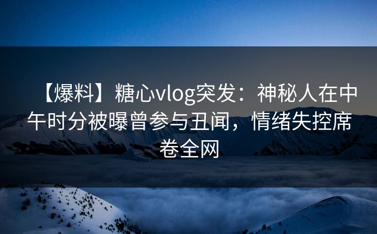 【爆料】糖心vlog突发：神秘人在中午时分被曝曾参与丑闻，情绪失控席卷全网