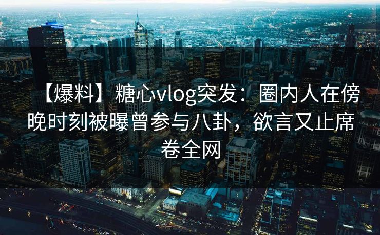 【爆料】糖心vlog突发:圈内人在傍晚时刻被曝曾参与八卦,欲言又止席卷全网 【爆料】糖心vlog突发:圈内人在傍晚时刻被曝曾参与八卦,欲言又止席卷全网