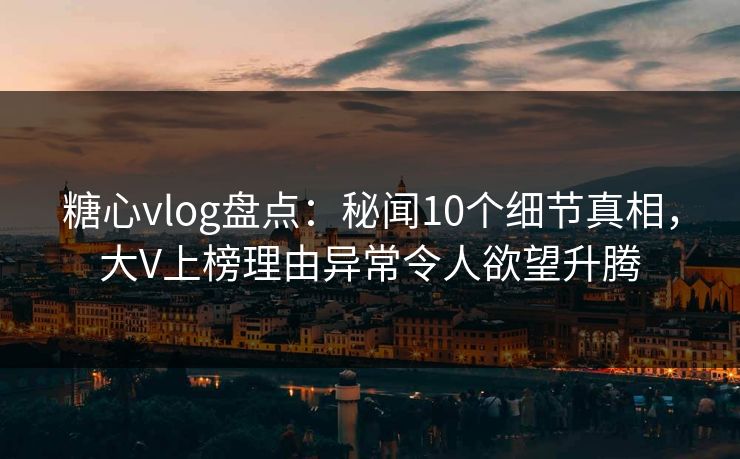 糖心vlog盘点：秘闻10个细节真相，大V上榜理由异常令人欲望升腾