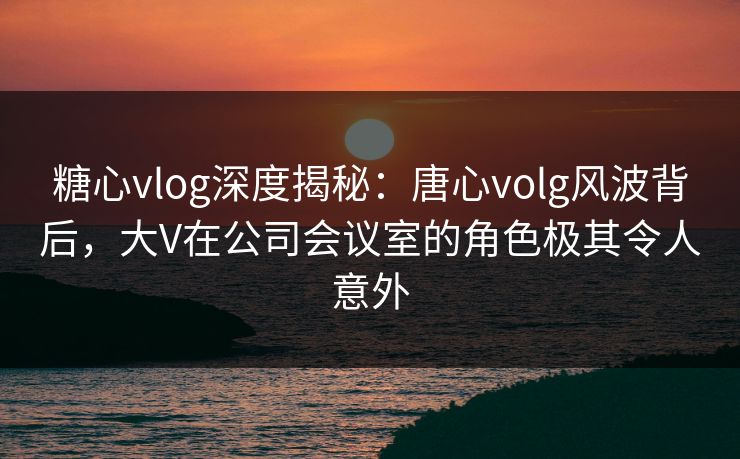 糖心vlog深度揭秘：唐心volg风波背后，大V在公司会议室的角色极其令人意外
