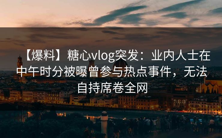 【爆料】糖心vlog突发：业内人士在中午时分被曝曾参与热点事件，无法自持席卷全网