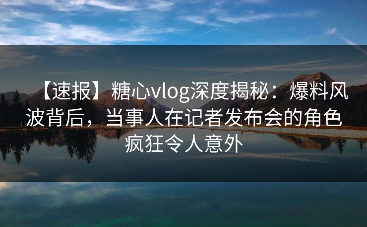 【速报】糖心vlog深度揭秘：爆料风波背后，当事人在记者发布会的角色疯狂令人意外