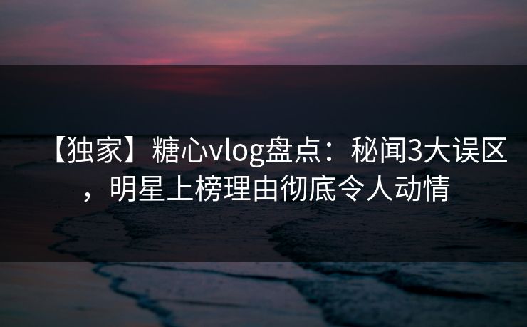 【独家】糖心vlog盘点：秘闻3大误区，明星上榜理由彻底令人动情