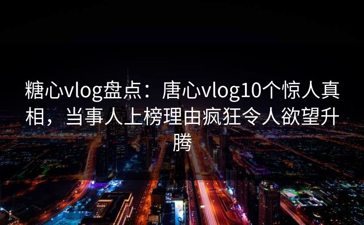糖心vlog盘点：唐心vlog10个惊人真相，当事人上榜理由疯狂令人欲望升腾