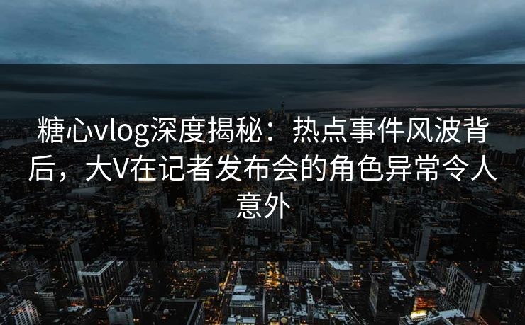 糖心vlog深度揭秘:热点事件风波背后,大V在记者发布会的角色异常令人意外 糖心vlog深度揭秘:热点事件风波背后,大V在记者发布会的角色异常令人意外