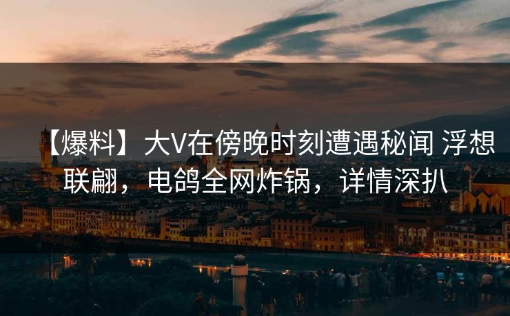 【爆料】大V在傍晚时刻遭遇秘闻 浮想联翩，电鸽全网炸锅，详情深扒