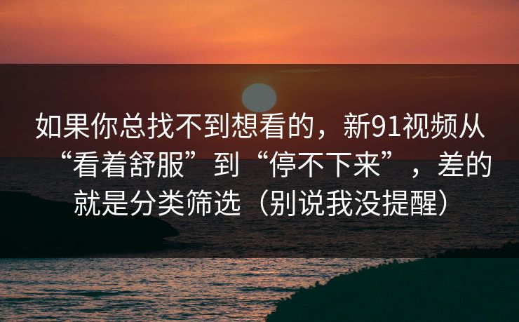 如果你总找不到想看的,新91视频从“看着舒服”到“停不下来”,差的就是分类筛选(别说我没提醒) 如果你总找不到想看的,新91视频从“看着舒服”到“停不下来”,差的就是分类筛选(别说我没提醒)