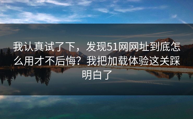 我认真试了下，发现51网网址到底怎么用才不后悔？我把加载体验这关踩明白了