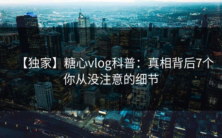 【独家】糖心vlog科普：真相背后7个你从没注意的细节