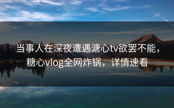 当事人在深夜遭遇溏心tv欲罢不能，糖心vlog全网炸锅，详情速看