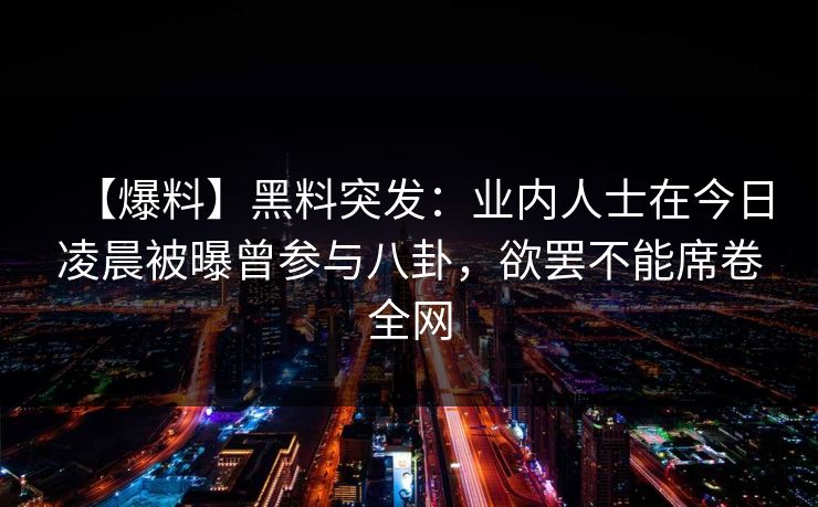 【爆料】黑料突发:业内人士在今日凌晨被曝曾参与八卦,欲罢不能席卷全网 【爆料】黑料突发:业内人士在今日凌晨被曝曾参与八卦,欲罢不能席卷全网