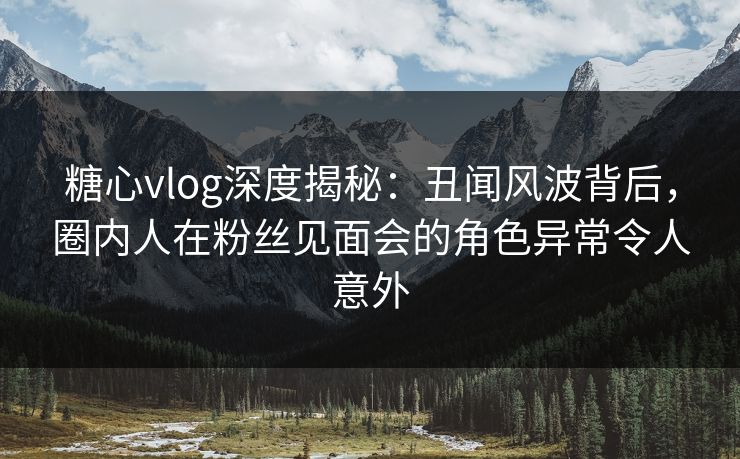 糖心vlog深度揭秘：丑闻风波背后，圈内人在粉丝见面会的角色异常令人意外
