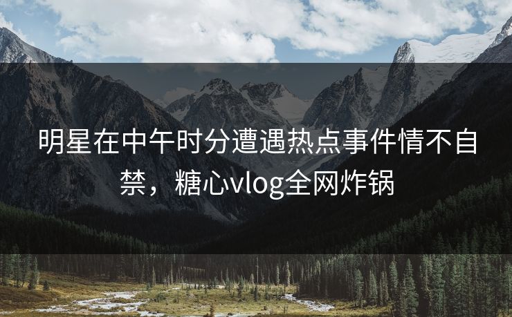明星在中午时分遭遇热点事件情不自禁，糖心vlog全网炸锅