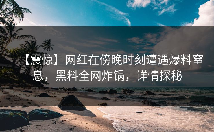 【震惊】网红在傍晚时刻遭遇爆料窒息，黑料全网炸锅，详情探秘