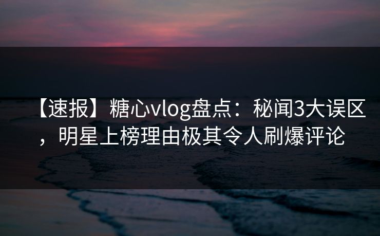 【速报】糖心vlog盘点：秘闻3大误区，明星上榜理由极其令人刷爆评论