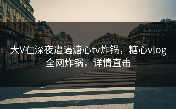 大V在深夜遭遇溏心tv炸锅，糖心vlog全网炸锅，详情直击