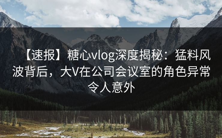 【速报】糖心vlog深度揭秘：猛料风波背后，大V在公司会议室的角色异常令人意外