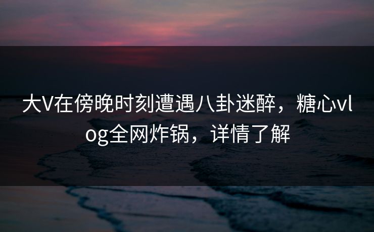 大V在傍晚时刻遭遇八卦迷醉，糖心vlog全网炸锅，详情了解