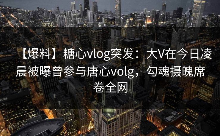 【爆料】糖心vlog突发：大V在今日凌晨被曝曾参与唐心volg，勾魂摄魄席卷全网