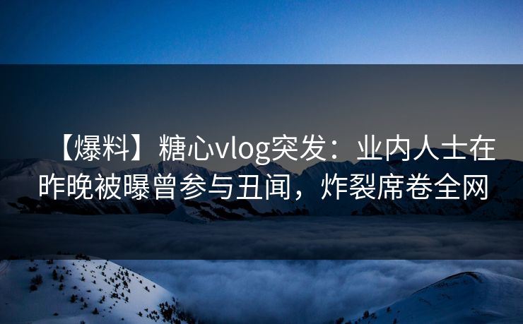 【爆料】糖心vlog突发：业内人士在昨晚被曝曾参与丑闻，炸裂席卷全网