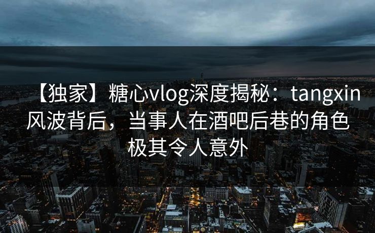 【独家】糖心vlog深度揭秘：tangxin风波背后，当事人在酒吧后巷的角色极其令人意外
