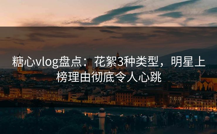 糖心vlog盘点：花絮3种类型，明星上榜理由彻底令人心跳