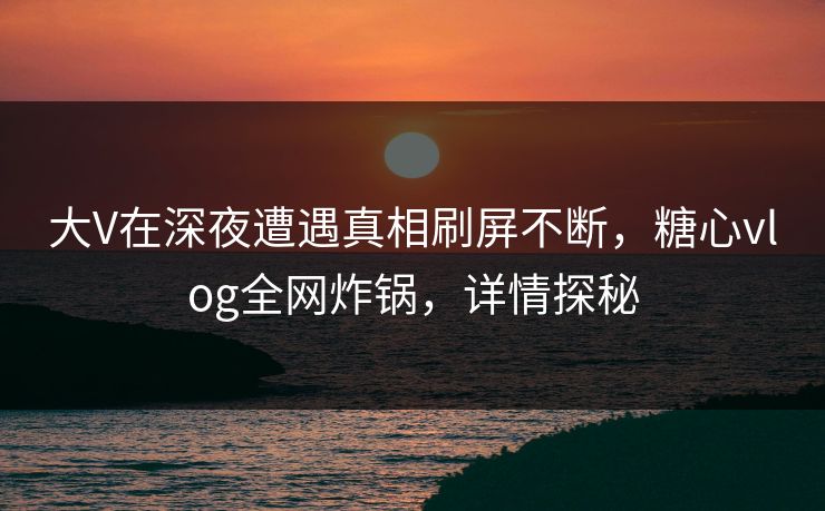 大V在深夜遭遇真相刷屏不断,糖心vlog全网炸锅,详情探秘 大V在深夜遭遇真相刷屏不断,糖心vlog全网炸锅,详情探秘