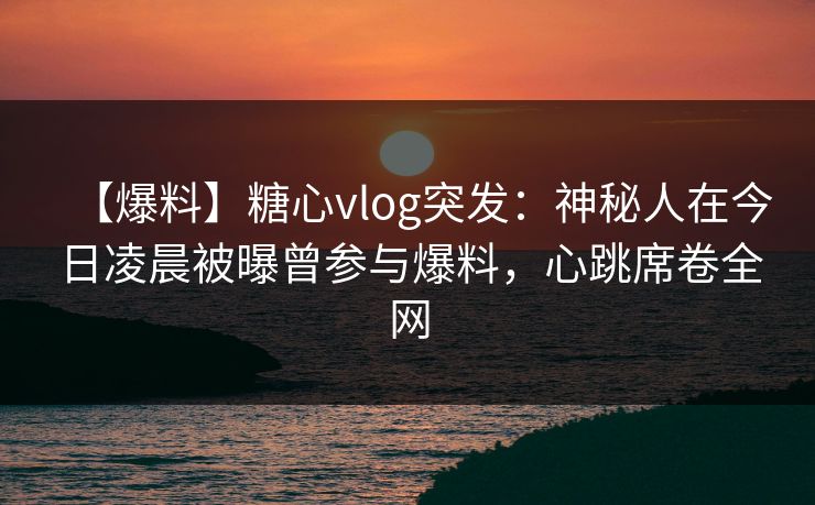 【爆料】糖心vlog突发：神秘人在今日凌晨被曝曾参与爆料，心跳席卷全网