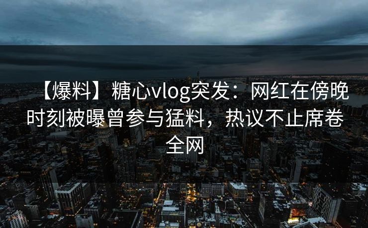 【爆料】糖心vlog突发：网红在傍晚时刻被曝曾参与猛料，热议不止席卷全网