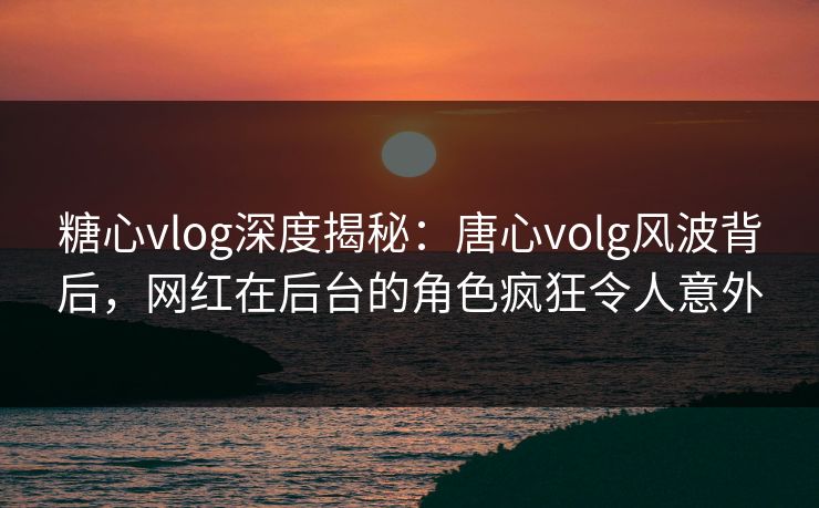 糖心vlog深度揭秘：唐心volg风波背后，网红在后台的角色疯狂令人意外