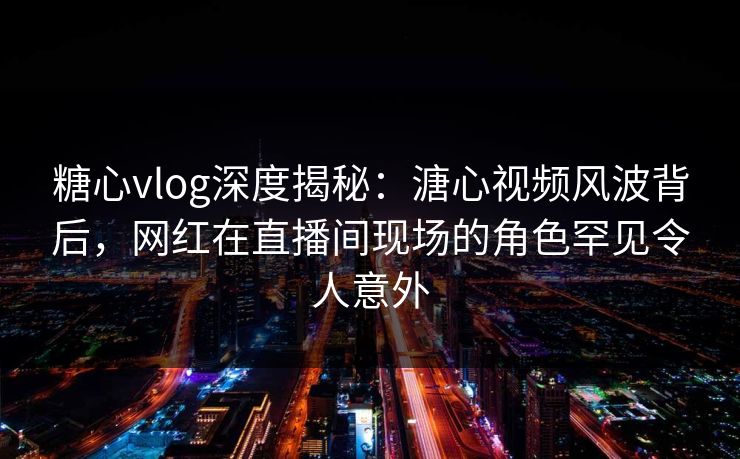 糖心vlog深度揭秘：溏心视频风波背后，网红在直播间现场的角色罕见令人意外