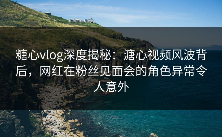 糖心vlog深度揭秘：溏心视频风波背后，网红在粉丝见面会的角色异常令人意外