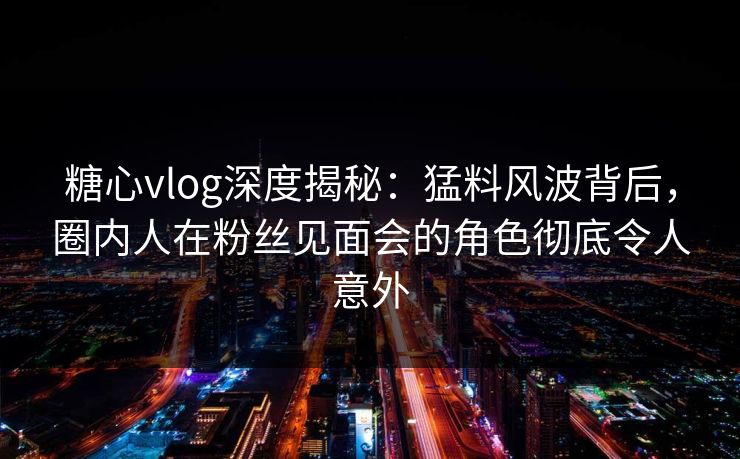 糖心vlog深度揭秘：猛料风波背后，圈内人在粉丝见面会的角色彻底令人意外