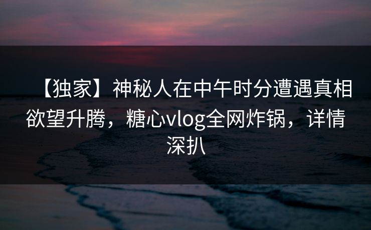 【独家】神秘人在中午时分遭遇真相欲望升腾，糖心vlog全网炸锅，详情深扒