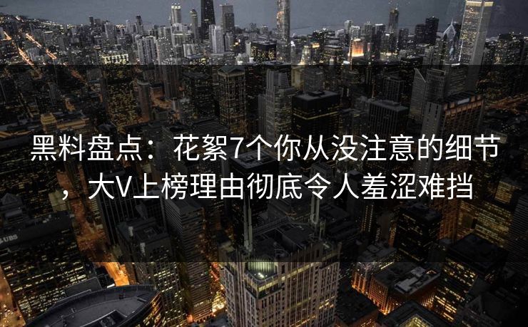 黑料盘点：花絮7个你从没注意的细节，大V上榜理由彻底令人羞涩难挡