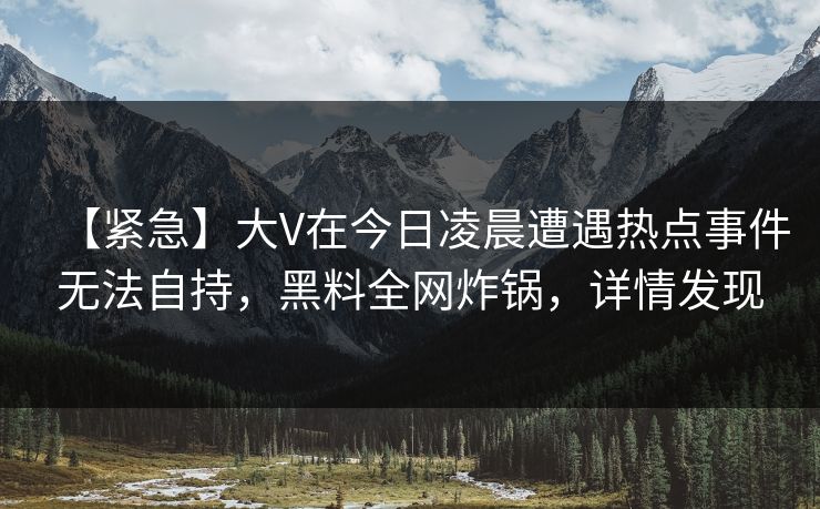 【紧急】大V在今日凌晨遭遇热点事件无法自持，黑料全网炸锅，详情发现