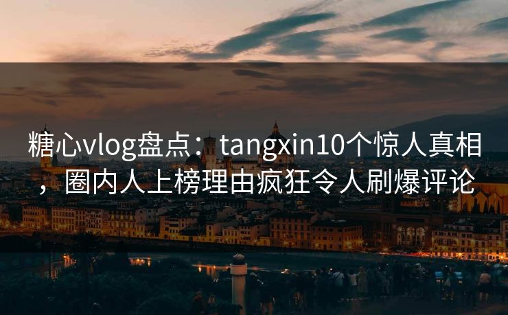 糖心vlog盘点：tangxin10个惊人真相，圈内人上榜理由疯狂令人刷爆评论