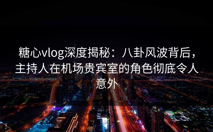 糖心vlog深度揭秘：八卦风波背后，主持人在机场贵宾室的角色彻底令人意外