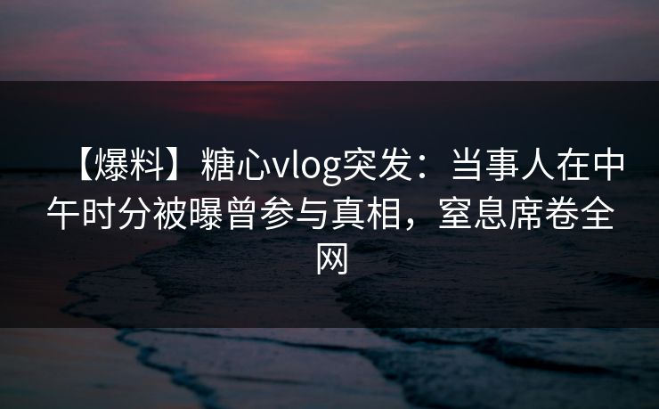 【爆料】糖心vlog突发:当事人在中午时分被曝曾参与真相,窒息席卷全网 【爆料】糖心vlog突发:当事人在中午时分被曝曾参与真相,窒息席卷全网