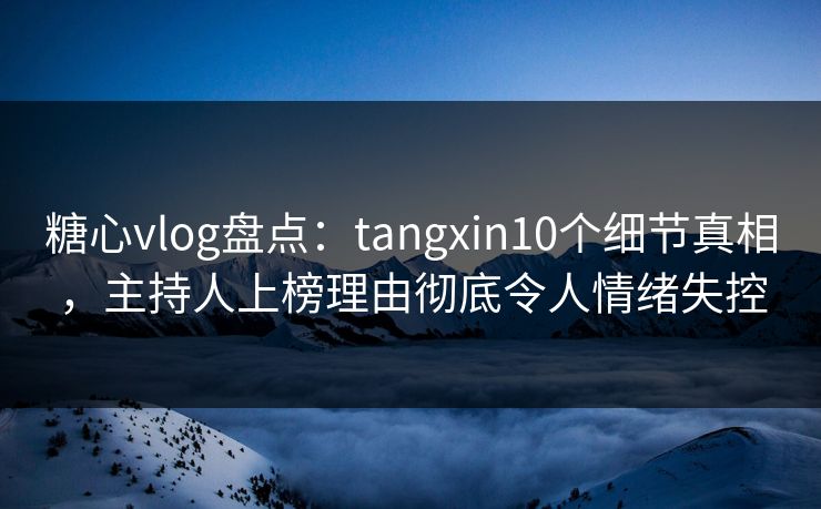 糖心vlog盘点：tangxin10个细节真相，主持人上榜理由彻底令人情绪失控