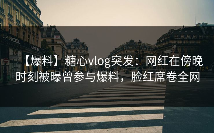 【爆料】糖心vlog突发：网红在傍晚时刻被曝曾参与爆料，脸红席卷全网