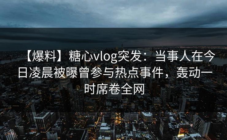 【爆料】糖心vlog突发：当事人在今日凌晨被曝曾参与热点事件，轰动一时席卷全网