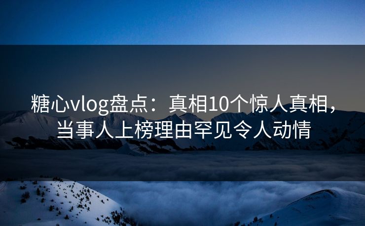 糖心vlog盘点：真相10个惊人真相，当事人上榜理由罕见令人动情