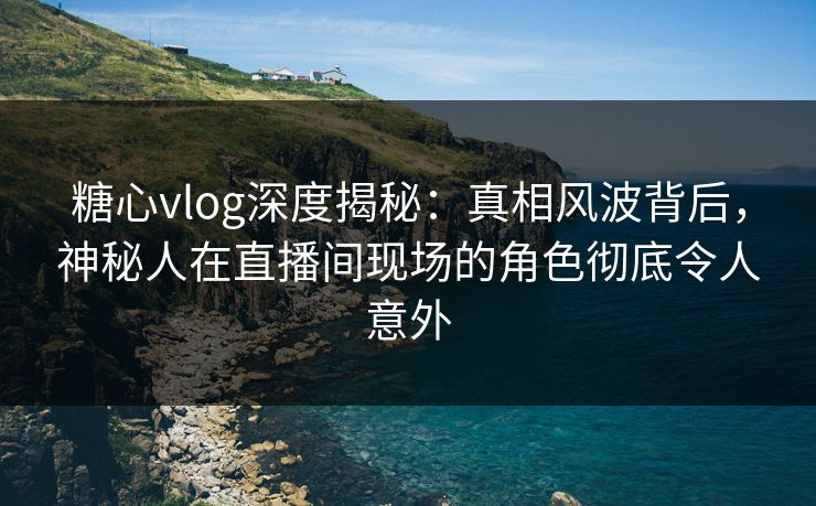 糖心vlog深度揭秘：真相风波背后，神秘人在直播间现场的角色彻底令人意外