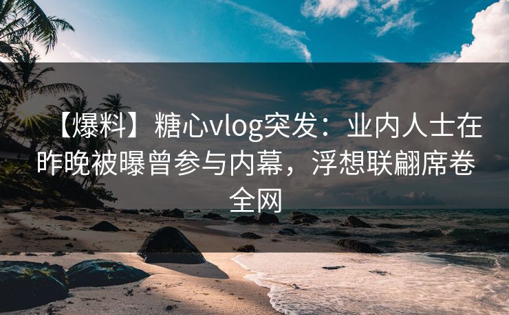 【爆料】糖心vlog突发：业内人士在昨晚被曝曾参与内幕，浮想联翩席卷全网